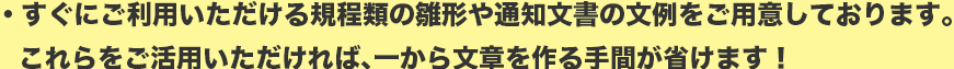 すぐにご利用いただける規程類の雛形や通知文書の文例をご用意しております。
これらをご活用いただければ、一から文章を作る手間が省けます！