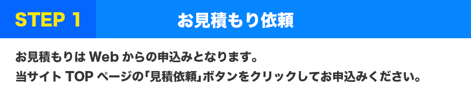 STEP1 お見積もり依頼
お見積もりはWebからの申込みとなります。当サイトTOPページの「見積依頼」ボタンをクリックしてお申込みください。