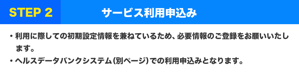 STEP2 サービス利用申込み
・利用に際しての初期設定情報を兼ねているため、必要情報のご登録をお願いいたします。
・ヘルスデータバンクシステム（別ページ）での利用申込みとなります。