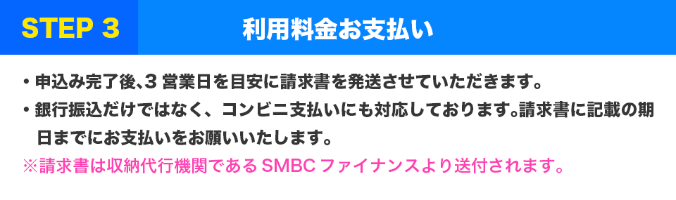 STEP3 利用料金お支払い
・申込み完了後、3営業日を目安に請求書を発送させていただきます。
・銀行振込だけではなく、コンビニ支払いにも対応しております。請求書に記載の期日までにお支払いをお願いいたします。
※請求書は収納代行機関であるSMBCファイナンスより送付されます。