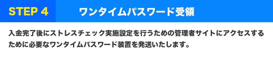 STEP4 ワンタイムパスワード受領
入金完了後にストレスチェック実施設定を行うための管理者サイトにアクセスするために必要なワンタイムパスワード装置を発送いたします。