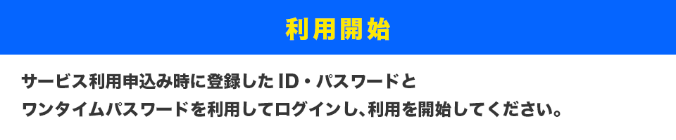 利用開始
サービス利用申込み時に登録したID・パスワードとワンタイムパスワードを利用してログインし、利用を開始してください。