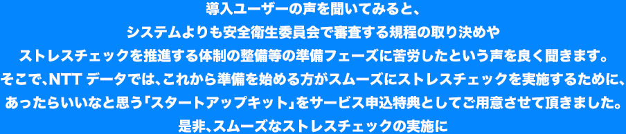 導入ユーザーの声を聞いてみると、システムよりも安全衛生委員会で審査する規程の取り決めやストレスチェックを推進する体制の整備等の準備フェーズに苦労したという声を良く聞きます。そこで、NTTデータでは、これから準備を始める方がスムーズにストレスチェックを実施するために、あったらいいなと思う「スタートアップキット」をサービス申込特典としてご用意させて頂きました。是非、スムーズなストレスチェックの実施に