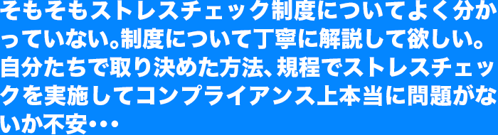 そもそもストレスチェック制度についてよく分かっていない。制度について丁寧に解説して欲しい。
自分たちで取り決めた方法、規程でストレスチェックを実施してコンプライアンス上本当に問題がないか不安･･･