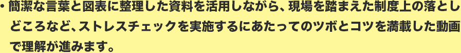 簡潔な言葉と図表に整理した資料を活用しながら、現場を踏まえた制度上の落としどころなど、ストレスチェックを実施するにあたってのツボとコツを満載した動画で理解が進みます。