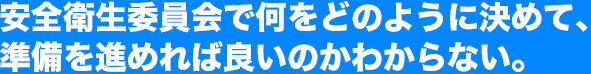 安全衛生委員会で何をどのように決めて、準備を進めれば良いのかわからない。