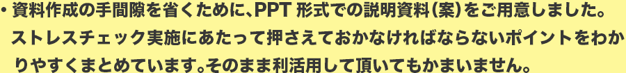 資料作成の手間隙を省くために、PPT形式での説明資料（案）をご用意しました。
ストレスチェック実施にあたって押さえておかなければならないポイントをわかりやすくまとめています。そのまま利活用して頂いてもかまいません。