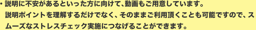 説明に不安があるといった方に向けて、動画もご用意しています。
説明ポイントを理解するだけでなく、そのままご利用頂くことも可能ですので、スムーズなストレスチェック実施につなげることができます。