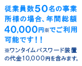 従業員数50名の事業所様の場合、年間総額40,000円※でご利用可能です！！（※ワンタイムパスワード装置の代金10,000円を含みます）